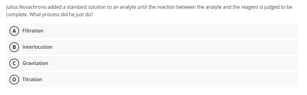 Julius Novachrono added a standard solution to an analyte until the reaction between the analyte and the reagent is judged to be
complete. What process did he just do?
A) Filtration
B) Interlocution
Gravitation
D) Titration
