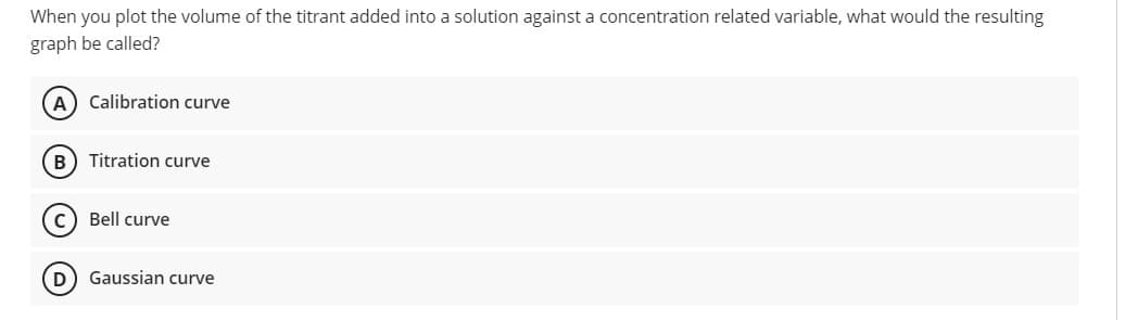 When you plot the volume of the titrant added into a solution against a concentration related variable, what would the resulting
graph be called?
Calibration curve
B) Titration curve
Bell curve
D) Gaussian curve

