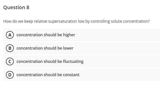 Question 8
How do we keep relative supersaturation low by controlling solute concentration?
A concentration should be higher
B concentration should be lower
concentration should be fluctuating
D concentration should be constant
