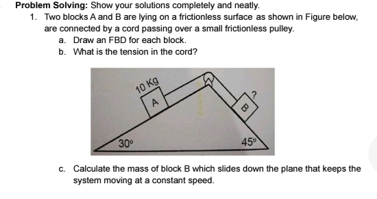 Problem Solving: Show your solutions completely and neatly.
1. Two blocks A and B are lying on a frictionless surface as shown in Figure below,
are connected by a cord passing over a small frictionless pulley.
a. Draw an FBD for each block.
b. What is the tension in the cord?
10 Kg
A
30°
45°
c. Calculate the mass of block B which slides down the plane that keeps the
system moving at a constant speed.
