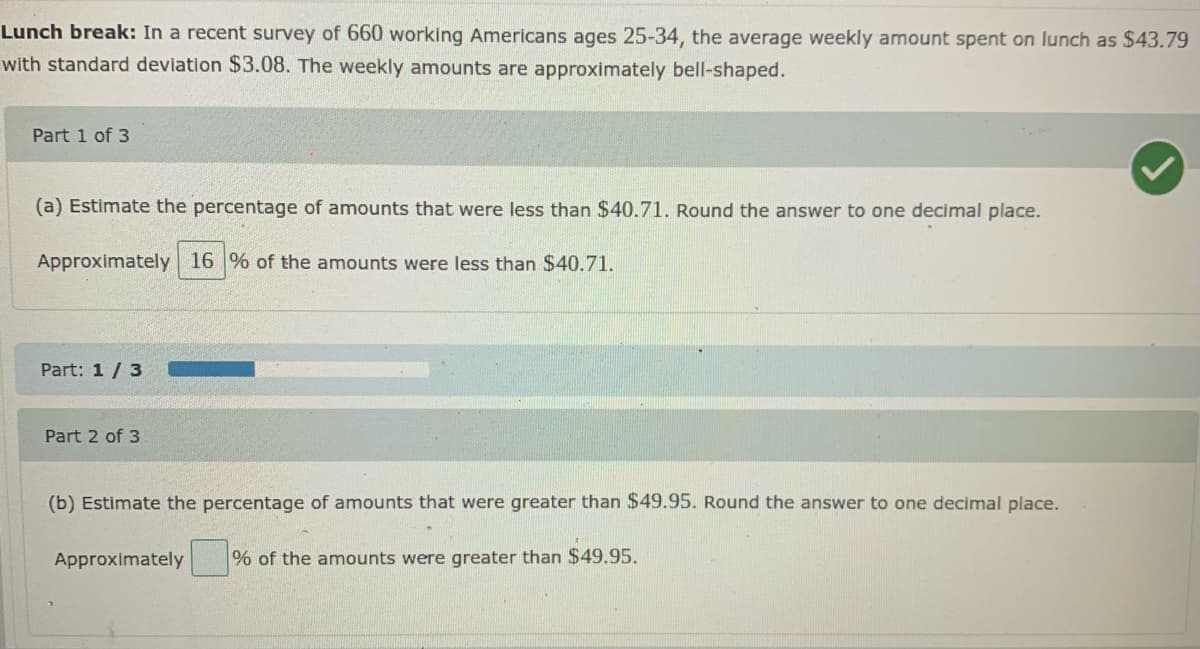 Lunch break: In a recent survey of 660 working Americans ages 25-34, the average weekly amount spent on lunch as $43.79
with standard deviation $3.08. The weekly amounts are approximately bell-shaped.
Part 1 of 3
(a) Estimate the percentage of amounts that were less than $40.71. Round the answer to one decimal place.
Approximately 16 % of the amounts were less than $40.71.
Part: 1/3
Part 2 of 3
(b) Estimate the percentage of amounts that were greater than $49.95. Round the answer to one decimal place.
Approximately
% of the amounts were greater than $49.95.
