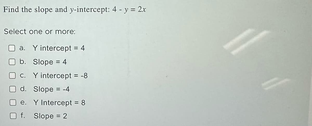 Find the slope and y-intercept: 4 - y = 2x
Select one or more:
a. Y intercept = 4
b. Slope = 4
c. Y intercept = -8
d. Slope = -4
e. Y Intercept = 8
f. Slope = 2