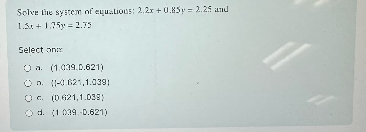 Solve the system of equations: 2.2x + 0.85y = 2.25 and
1.5x + 1.75y = 2.75
Select one:
a. (1.039,0.621)
b. ((-0.621,1.039)
c. (0.621,1.039)
d. (1.039,-0.621)