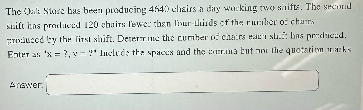 The Oak Store has been producing 4640 chairs a day working two shifts. The second
shift has produced 120 chairs fewer than four-thirds of the number of chairs
produced by the first shift. Determine the number of chairs each shift has produced.
Enter as "x = ?, y = ?" Include the spaces and the comma but not the quotation marks
Answer: