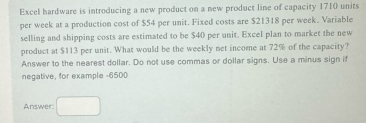 Excel hardware is introducing a new product on a new product line of capacity 1710 units
per week at a production cost of $54 per unit. Fixed costs are $21318 per week. Variable
selling and shipping costs are estimated to be $40 per unit. Excel plan to market the new
product at $113 per unit. What would be the weekly net income at 72% of the capacity?
Answer to the nearest dollar. Do not use commas or dollar signs. Use a minus sign if
negative, for example -6500
Answer: