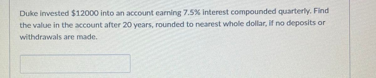 Duke invested $12000 into an account earning 7.5% interest compounded quarterly. Find
the value in the account after 20 years, rounded to nearest whole dollar, if no deposits or
withdrawals are made.
