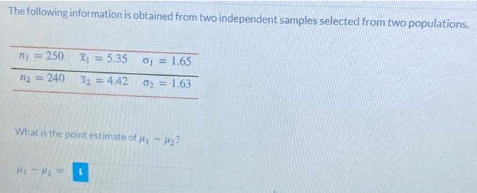 The following information is obtained from two independent samples selected from two populations.
n = 250
Ij = 5.35
o = 1.65
n2 =
240
X2 = 4.42
02 = 1.63
What is the point estimate of - H2?
