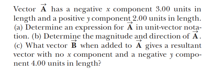 Vector A has a negative x component 3.00 units in
length and a positive y component 2.00 units in length.
(a) Determine an expression for A in unit-vector nota-
tion. (b) Determiņe the magnitude and direction of Á.
(c) What vector B when added to A gives a resultant
vector with no x component and a negative y compo-
nent 4.00 units in length?
