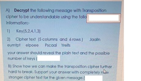 A) Decrypt the following message with Transposition
cipher to be understandable using the follo
information:-
1) Key(5,2,4,1,3)
2) Cipher text (5 columns and 6 rows) Jaalln
eumtpt elpoee
Pscaai Yreifs
your answer should reveal the plain text and the possible
number of keys
B) Show how we can make the transposition cipher further
hard to break. Support your answer with completely nlaw
stronger cipher text for the given message.
