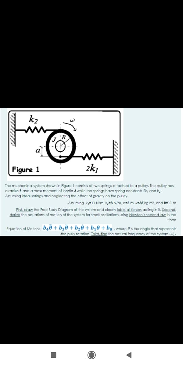 k2
a
Figure 1
2k,
The mechanical system shown in Figure 1 consists of two springs attached to a pulley. The pulley has
a radius R and a mass moment of inertia J while the springs have spring constants 2k; and k2.
Assuming ideal springs and neglecting the effect of gravity on the pulley.
„Assuming kj=11 N/m, k2=8 N/m, a=5 m, J=38 kg.m?, and R=11 m
First, draw the Free Body Diagram of the system and clearly label all forces acting in it. Second.
derive the equations of motion of the system for small oscillations using Newton's second law in the
:form
Equation of Motion: b40 + b30 + b20 + b¡0 + bo . where 0 is the angle that represents
.the pully rotation. Third, find the natural frequency of the system (w).
