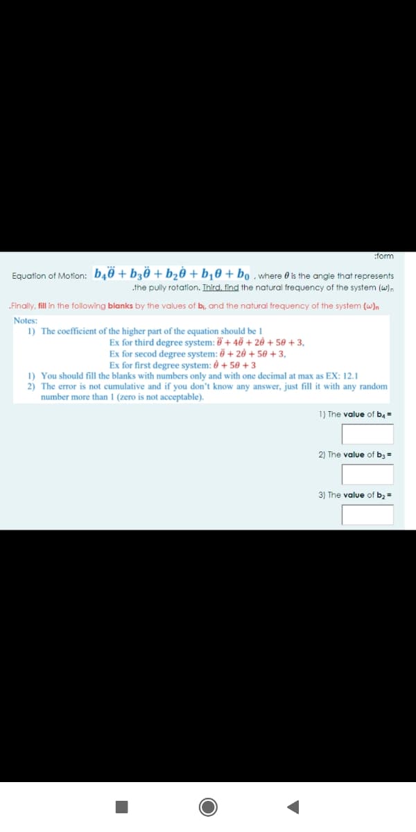 :form
Equation of Motlon: b40 + b30 +b½0 + b¡0 + bo , where 0 is the angle that represents
.the pully rotation. Ihird. find the natural frequency of the system (w).
„Finally, fill in the following blanks by the values of bi, and the natural freguency of the system (w)n
Notes:
1) The coefficient of the higher part of the equation should be 1
Ex for third degree system: 6 + 46 + 20 + 50 + 3,
Ex for secod degree system: 0 + 20 + 50 + 3,
Ex for first degree system: 0 + 50 +3
1) You should fill the blanks with numbers only and with one decimal at max as EX: 12.1
2) The error is not cumulative and if you don't know any answer, just fill it with any random
number more than 1 (zero is not acceptable).
1) The value of b,=
2) The value of b3 =
3) The value of b2 =
