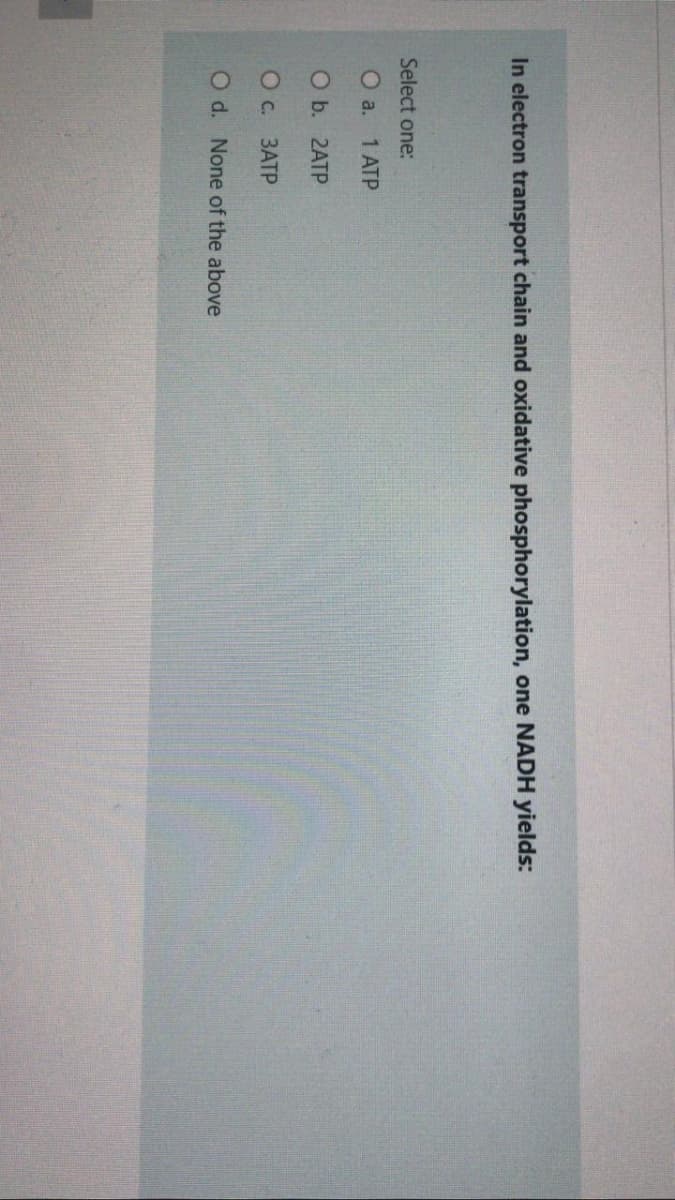 In electron transport chain and oxidative phosphorylation, one NADH yields:
Select one:
О a. 1 АТР
O b. 2ATP
Ос. ЗАТР
O d. None of the above
