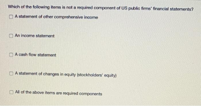 Which of the following items is not a required component of US public firms' financial statements?
A statement of other comprehensive income
An income statement
A cash flow statement
A statement of changes in equity (stockholders' equity)
All of the above items are required components