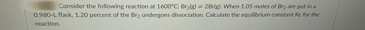 Consider the following reaction at 1600°C: Br2(g) = 2Br(g). When 1.05 moles of Br2 are put in a
0.980-L flask, 1.20 percent of the Br, undergoes dissociation. Calculate the equilibrium constant Kc for the
reaction.
