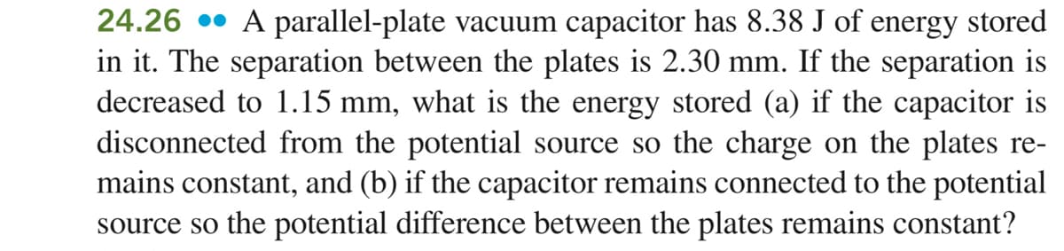 24.26 •• A parallel-plate vacuum capacitor has 8.38 J of energy stored
in it. The separation between the plates is 2.30 mm. If the separation is
decreased to 1.15 mm, what is the energy stored (a) if the capacitor is
disconnected from the potential source so the charge on the plates re-
mains constant, and (b) if the capacitor remains connected to the potential
source so the potential difference between the plates remains constant?
