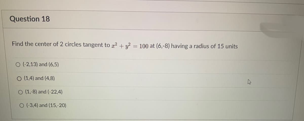 Question 18
Find the center of 2 circles tangent to x? + = 100 at (6,-8) having a radius of 15 units
%3D
O (-2,13) and (6,5)
O (1,4) and (4,8)
O (1,-8) and (-22,4)
O (-3,4) and (15,-20)
