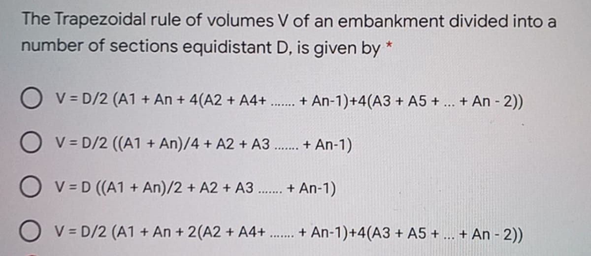 The Trapezoidal rule of volumes V of an embankment divided into a
number of sections equidistant D, is given by *
O v = D/2 (A1 + An + 4(A2 + A4+
+ An-1)+4(A3 + A5 + ... + An - 2))
O v = D/2 ((A1 + An)/4 + A2 + A3 . + An-1)
O v= D ((A1 + An)/2 + A2 + A3 .. + An-1)
V = D/2 (A1 + An + 2(A2 + A4+ . + An-1)+4(A3 + A5 + .. + An - 2))
