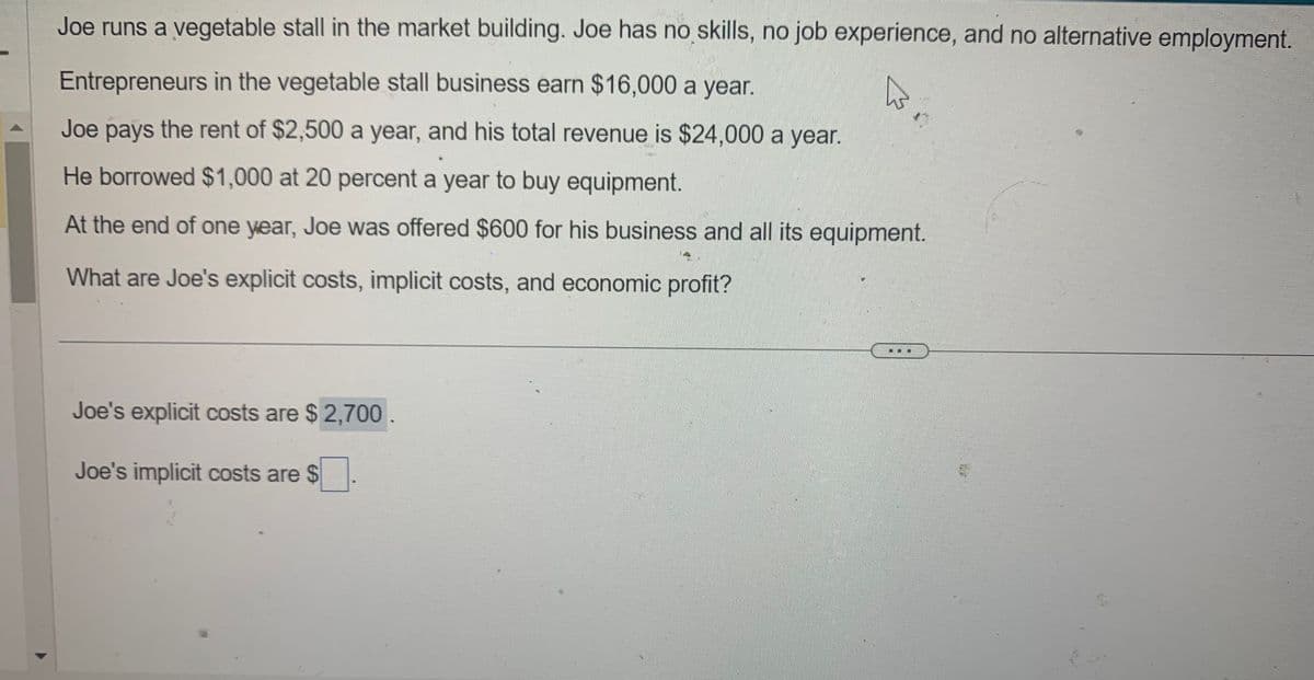 Joe runs a vegetable stall in the market building. Joe has no skills, no job experience, and no alternative employment.
Entrepreneurs in the vegetable stall business earn $16,000 a year.
Joe pays the rent of $2,500 a year, and his total revenue is $24,000 a year.
He borrowed $1,000 at 20 percent a year to buy equipment.
At the end of one year, Joe was offered $600 for his business and all its equipment.
What are Joe's explicit costs, implicit costs, and economic profit?
Joe's explicit costs are $ 2,700.
Joe's implicit costs are $