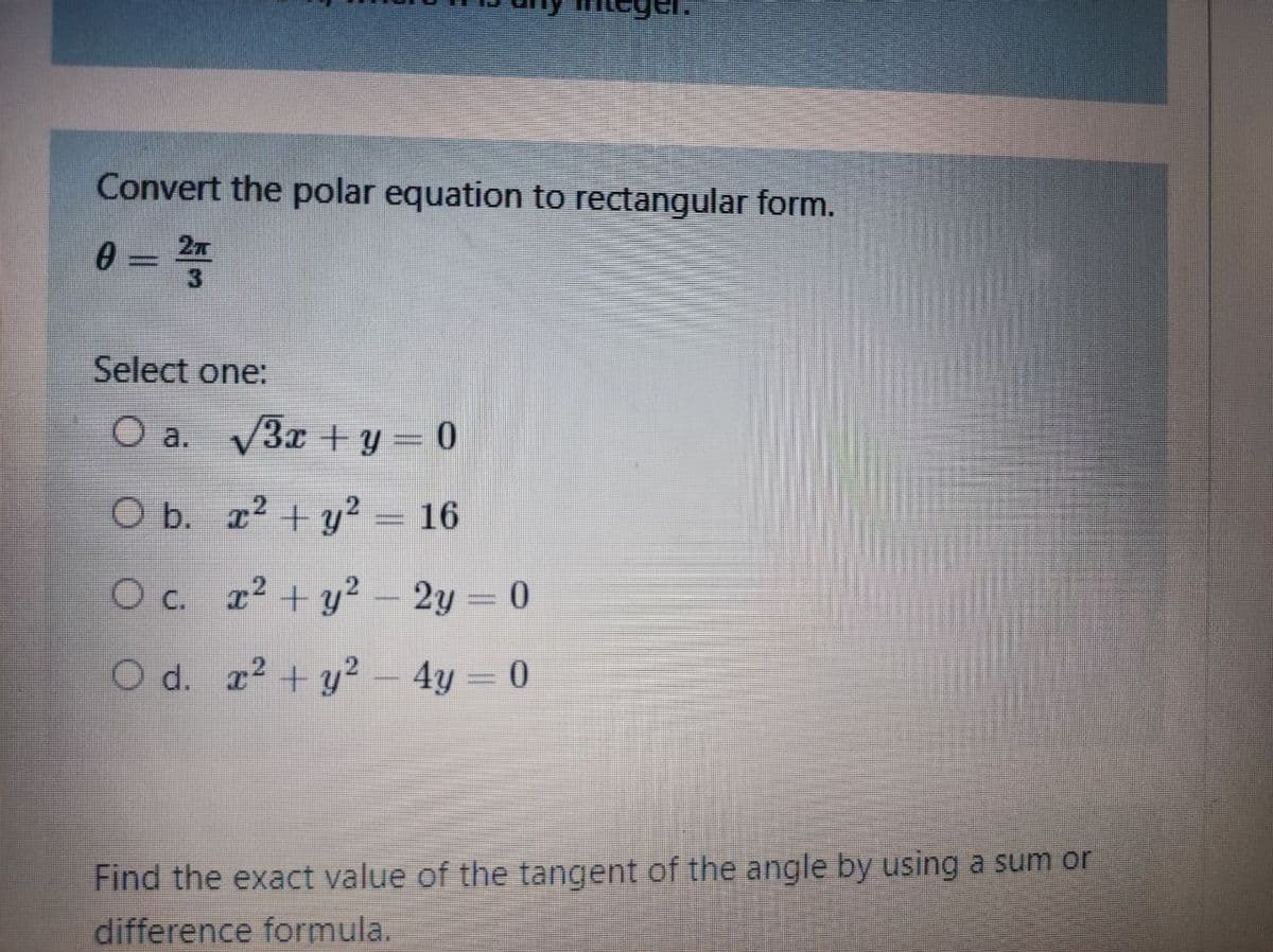 Convert the polar equation to rectangular form.
0 = =
3
Select one:
O a. V3x + y = 0
O b. x² + y² = 16
O c. z² + y² – 2y = 0
O d. r? + y² 4y = 0
Find the exact value of the tangent of the angle by using a sum or
difference formula.
