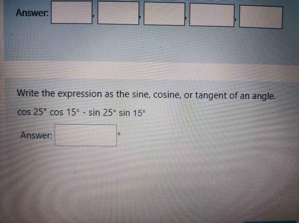 Answer
Write the expression as the sine, cosine, or tangent of an angle.
cos 25° cos 15 - sin 25° sin 15°
Answer:
