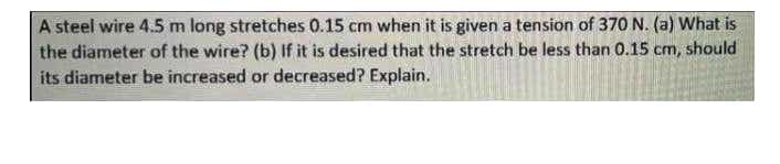 A steel wire 4.5 m long stretches 0.15 cm when it is given a tension of 370 N. (a) What is
the diameter of the wire? (b) If it is desired that the stretch be less than 0.15 cm, should
its diameter be increased or decreased? Explain.
