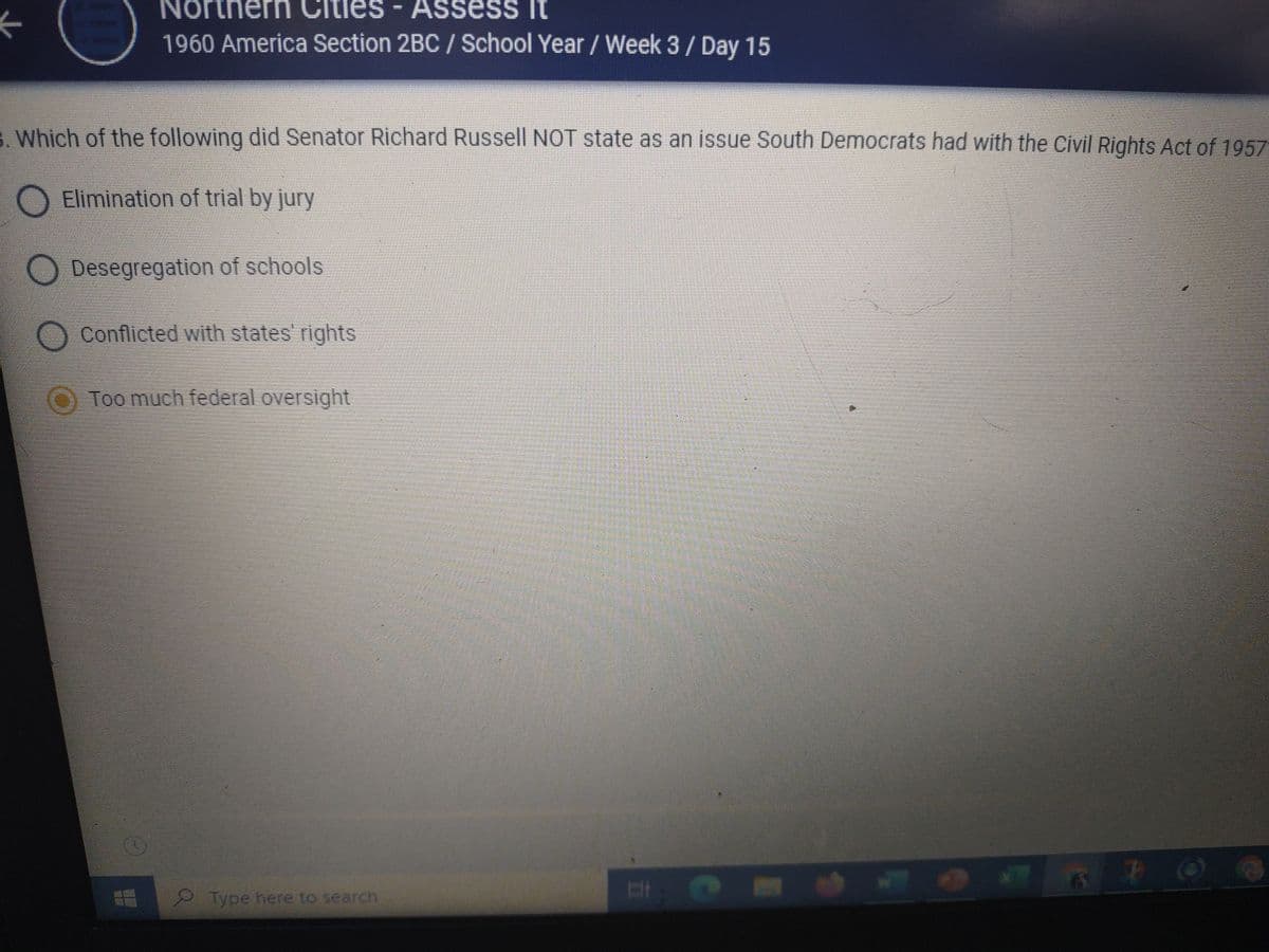 North
les - Assess it
1960 America Section 2BC / School Year / Week 3 / Day 15
3. Which of the following did Senator Richard Russell NOT state as an issue South Democrats had with the Civil Rights Act of 1957
O Elimination of trial by jury
Desegregation of schools
O Conflicted with states' rights
Too much federal oversight
Type here to search
& @