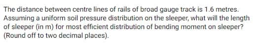 The distance between centre lines of rails of broad gauge track is 1.6 metres.
Assuming a uniform soil pressure distribution on the sleeper, what will the length
of sleeper (in m) for most efficient distribution of bending moment on sleeper?
(Round off to two decimal places).