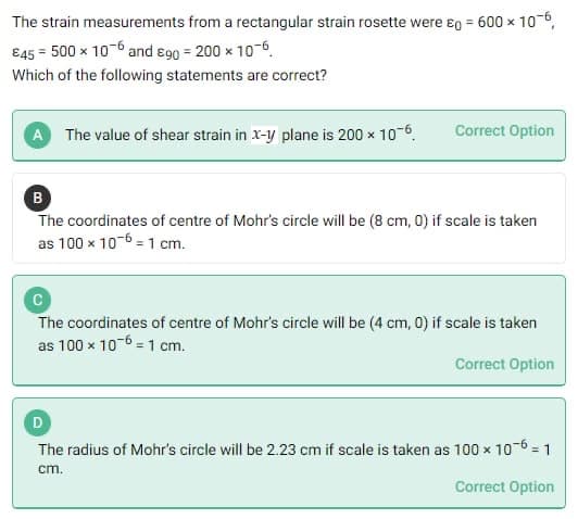 The strain measurements from a rectangular strain rosette were £g = 600 × 10-6,
€45 = 500 x 10-6 and 890 = 200 x 10-6
Which of the following statements are correct?
A The value of shear strain in x-y plane is 200 x 10-6
Correct Option
B
The coordinates of centre of Mohr's circle will be (8 cm, 0) if scale is taken
as 100 x 10-6 = 1 cm.
The coordinates of centre of Mohr's circle will be (4 cm, 0) if scale is taken
as 100 x 10-6 = 1 cm.
Correct Option
D
The radius of Mohr's circle will be 2.23 cm if scale is taken as 100 x 10-6 = 1
cm.
Correct Option