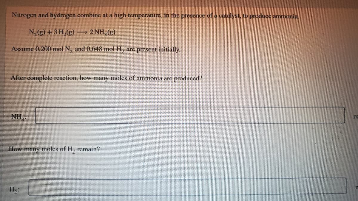 Nitrogen and hydrogen combine at a high temperature, in the presence of a catalyst to produce ammoni
N,(g) + 3H, (g)
2 NH,(g)
Assume 0.200 mol N, and 0.648 mol H, are present initially.
After complete reaction, how many moles of ammonia are produced?
NIH,
m
How many moles of H, remain?
