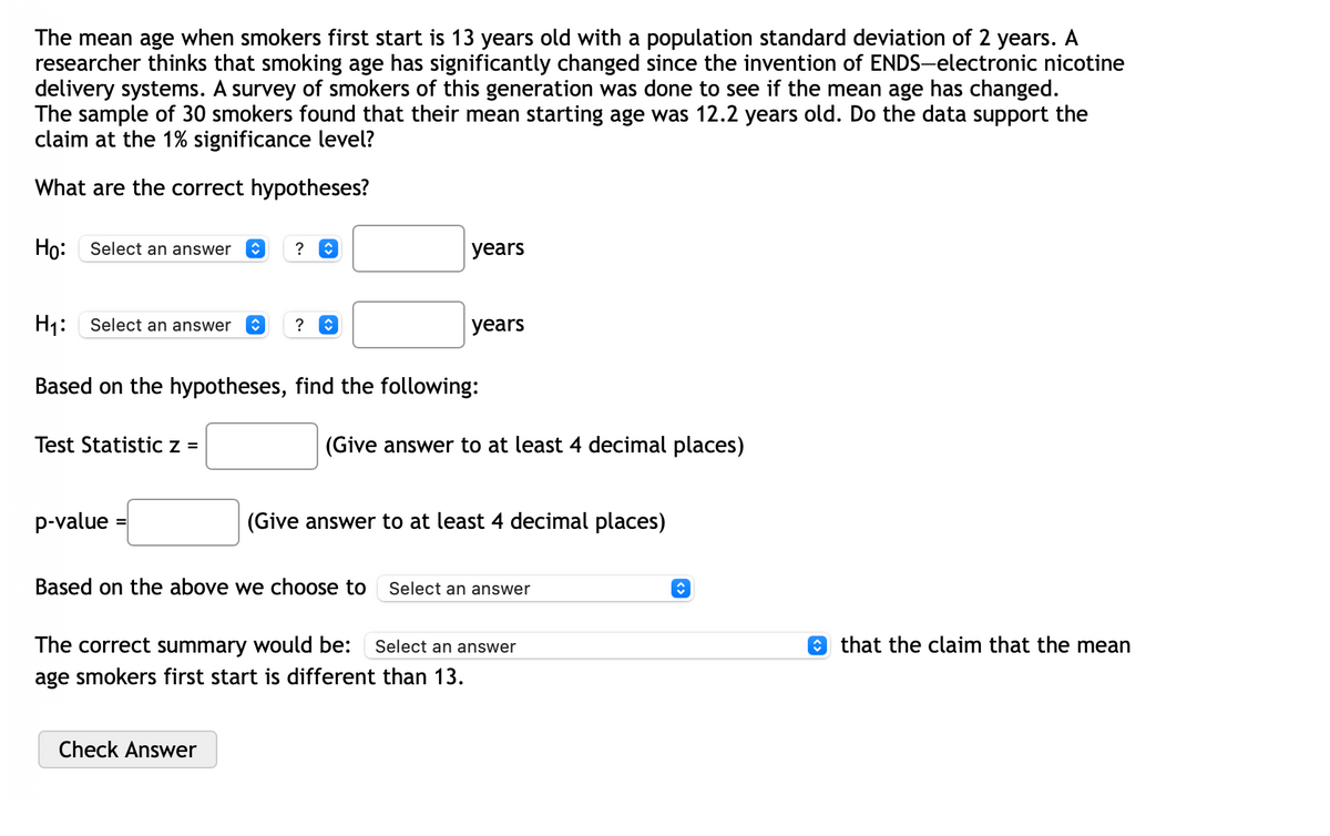 The mean age when smokers first start is 13 years old with a population standard deviation of 2 years. A
researcher thinks that smoking age has significantly changed since the invention of ENDS-electronic nicotine
delivery systems. A survey of smokers of this generation was done to see if the mean age has changed.
The sample of 30 smokers found that their mean starting age was 12.2 years old. Do the data support the
claim at the 1% significance level?
What are the correct hypotheses?
Ho: Select an answer ŷ
H₁: Select an answer
Test Statistic z =
p-value
? î
?
Based on the hypotheses, find the following:
years
Check Answer
years
(Give answer to at least 4 decimal places)
(Give answer to at least 4 decimal places)
Based on the above we choose to Select an answer
The correct summary would be: Select an answer
age smokers first start is different than 13.
↑
that the claim that the mean