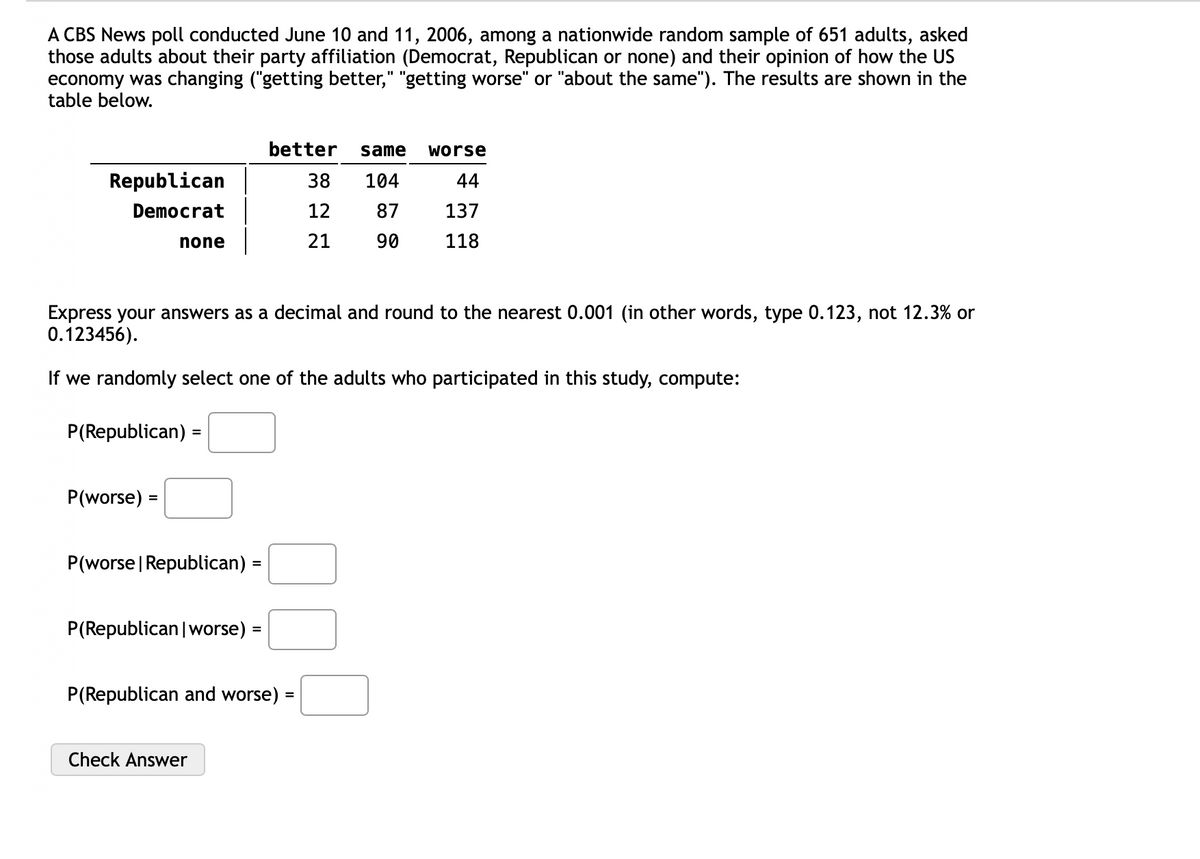 A CBS News poll conducted June 10 and 11, 2006, among a nationwide random sample of 651 adults, asked
those adults about their party affiliation (Democrat, Republican or none) and their opinion of how the US
economy was changing ("getting better," "getting worse" or "about the same"). The results are shown in the
table below.
Republican
Democrat
none
P(Republican)
P(worse) =
Express your answers as a decimal and round to the nearest 0.001 (in other words, type 0.123, not 12.3% or
0.123456).
If we randomly select one of the adults who participated in this study, compute:
=
P(worse | Republican) =
P(Republican | worse)
Check Answer
better same
104
87
90
=
P(Republican and worse)
38
12
21
=
worse
44
137
118