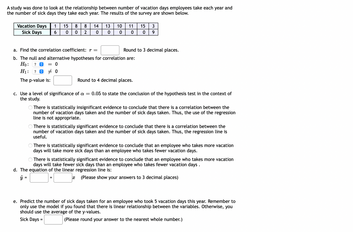 A study was done to look at the relationship between number of vacation days employees take each year and
the number of sick days they take each year. The results of the survey are shown below.
Vacation Days 1
Sick Days
6
15
0
8
0
8 14 13
2 0
=
c. Use a level of significance of a
the study.
10
0
a. Find the correlation coefficient: r =
b. The null and alternative hypotheses for correlation are:
Ho: ?
= 0
H₁: ? Ⓒ 0
The p-value is:
11
+
=
0
Round to 4 decimal places.
15 3
0 9
Round to 3 decimal places.
There is statistically insignificant evidence to conclude that there is a correlation between the
number of vacation days taken and the number of sick days taken. Thus, the use of the regression
line is not appropriate.
0.05 to state the conclusion of the hypothesis test in the context of
There is statistically significant evidence to conclude that there is a correlation between the
number of vacation days taken and the number of sick days taken. Thus, the regression line is
useful.
There is statistically significant evidence to conclude that an employee who takes more vacation
days will take more sick days than an employee who takes fewer vacation days.
There is statistically significant evidence to conclude that an employee who takes more vacation
days will take fewer sick days than an employee who takes fewer vacation days.
d. The equation of the linear regression line is:
y =
X (Please show your answers to 3 decimal places)
e. Predict the number of sick days taken for an employee who took 5 vacation days this year. Remember to
only use the model if you found that there is linear relationship between the variables. Otherwise, you
should use the average of the y-values.
Sick Days
(Please round your answer to the nearest whole number.)