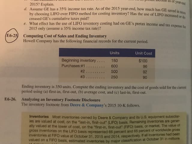 piotua
incone
as
of
year-end
2015? Explain.
Assume GE has a 35% income tax rate. As of the 2015 year-end, how much has GE saved in
by choosing LIFO over FIFO method for costing inventory? Has the use of LIFO i
creased GE's cumulative taxes paid?
d
increased or de
e. What effect has the use of LIFO inventory costing had on GE's pretax income and tax expense
2015 only (assume a 35% income tax rate)?
E6-25)
Computing Cost of Sales and Ending Inventory
Howell Company has the following financial records for the current period.
Units
Unit Cost
Beginning inventory . .. 150
$100
96
92
90
#2
500
Ending inventory is 350 units. Compute the ending inventory and the cost of goods sold for the current
period using (a) first-in, first-out, (b) average cost, and (c) last-in, first-out.
Analyzing an Inventory Footnote Disclosure
The inventory footnote from Deere & Company's 2015 10-K follows.
E6-26.
Inventories Most inventories owned by Deere& Company and its U.S equipment subsidiar-
es are valued at cost, on the "last-in, first-out" (LIFO) basis. Remaining inventories are gener-
ally valued at the lower of cost, on the "first-in, first-out" (FIFO) basis, or market. The value of
gross inventories on the LIFO basis represented 66 percent and 65 percent of worldwide gross
inventories at FIFO value at October 31, 2015 and 2014, respectively. If all inventories had been
alued
on a FIFO ba
sis, estimated inventories by major classification at October 31 in millions
