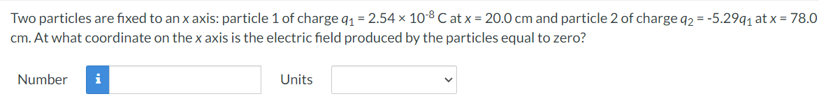 Two particles are fixed to an x axis: particle 1 of charge 9₁ = 2.54 × 10-8 C at x = 20.0 cm and particle 2 of charge q2 = -5.29q₁ at x = 78.0
cm. At what coordinate on the x axis is the electric field produced by the particles equal to zero?
Number
i
Units