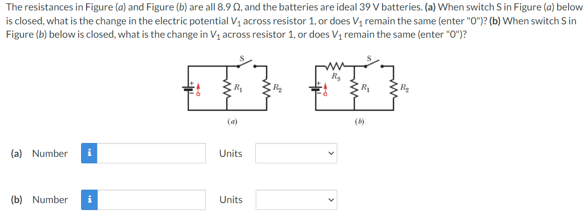 The resistances in Figure (a) and Figure (b) are all 8.9 02, and the batteries are ideal 39 V batteries. (a) When switch S in Figure (a) below
is closed, what is the change in the electric potential V₁ across resistor 1, or does V₁ remain the same (enter "0")? (b) When switch S in
Figure (b) below is closed, what is the change in V₁ across resistor 1, or does V₁ remain the same (enter "0")?
FA FA
R₁
R₂
(a)
(b)
(a) Number i
Units
(b) Number i
Units