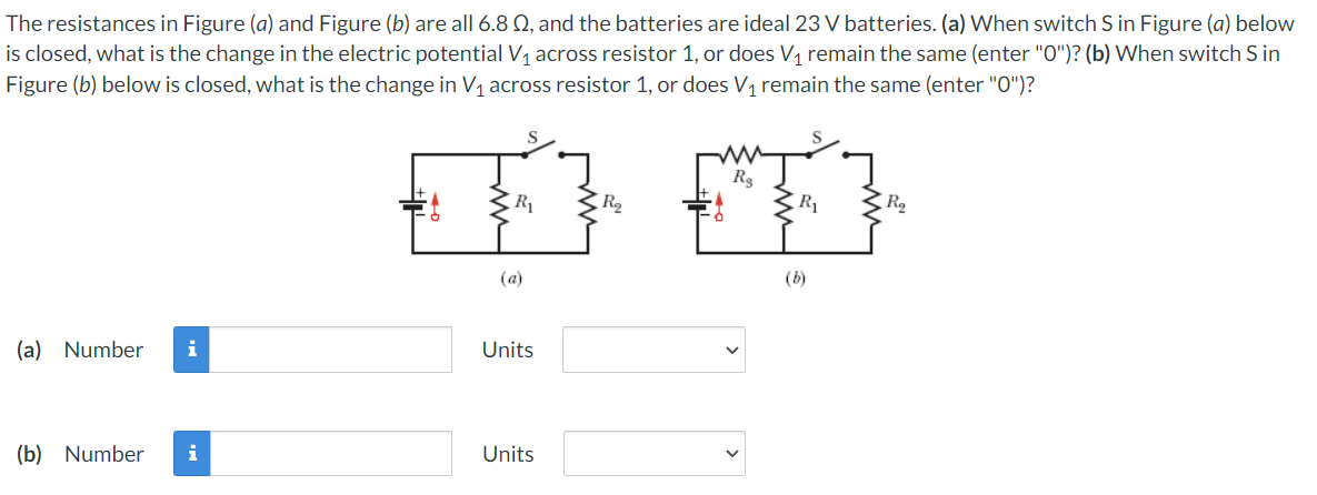 The resistances in Figure (a) and Figure (b) are all 6.8 Q, and the batteries are ideal 23 V batteries. (a) When switch S in Figure (a) below
is closed, what is the change in the electric potential V1 across resistor 1, or does V1 remain the same (enter "O")? (b) When switch S in
Figure (b) below is closed, what is the change in V1 across resistor 1, or does V, remain the same (enter "O")?
R3
R
R2
R
(a)
(b)
(a) Number
i
Units
(b) Number
i
Units
