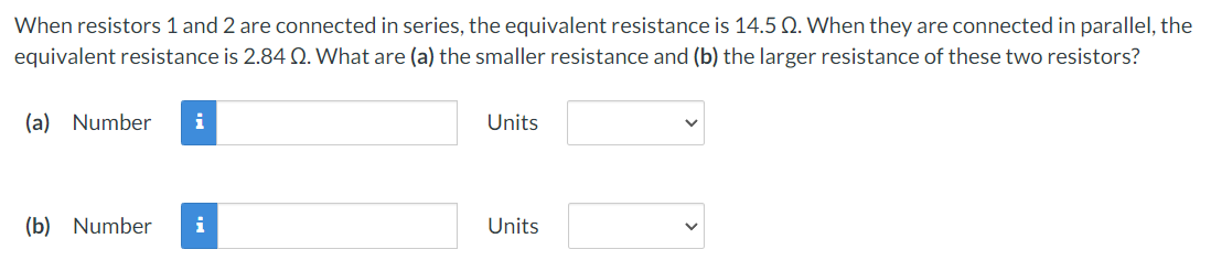 When resistors 1 and 2 are connected in series, the equivalent resistance is 14.5 Q. When they are connected in parallel, the
equivalent resistance is 2.84 Q. What are (a) the smaller resistance and (b) the larger resistance of these two resistors?
(a) Number i
Units
(b) Number i
Units