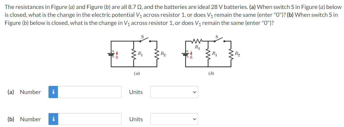 The resistances in Figure (a) and Figure (b) are all 8.7 Q, and the batteries are ideal 28 V batteries. (a) When switch S in Figure (a) below
is closed, what is the change in the electric potential V, across resistor 1, or does V, remain the same (enter "O")? (b) When switch S in
Figure (b) below is closed, what is the change in V1 across resistor 1, or does V1 remain the same (enter "0")?
R3
R1
R2
R1
R2
(a)
(b)
(a) Number
i
Units
(b) Number
i
Units
