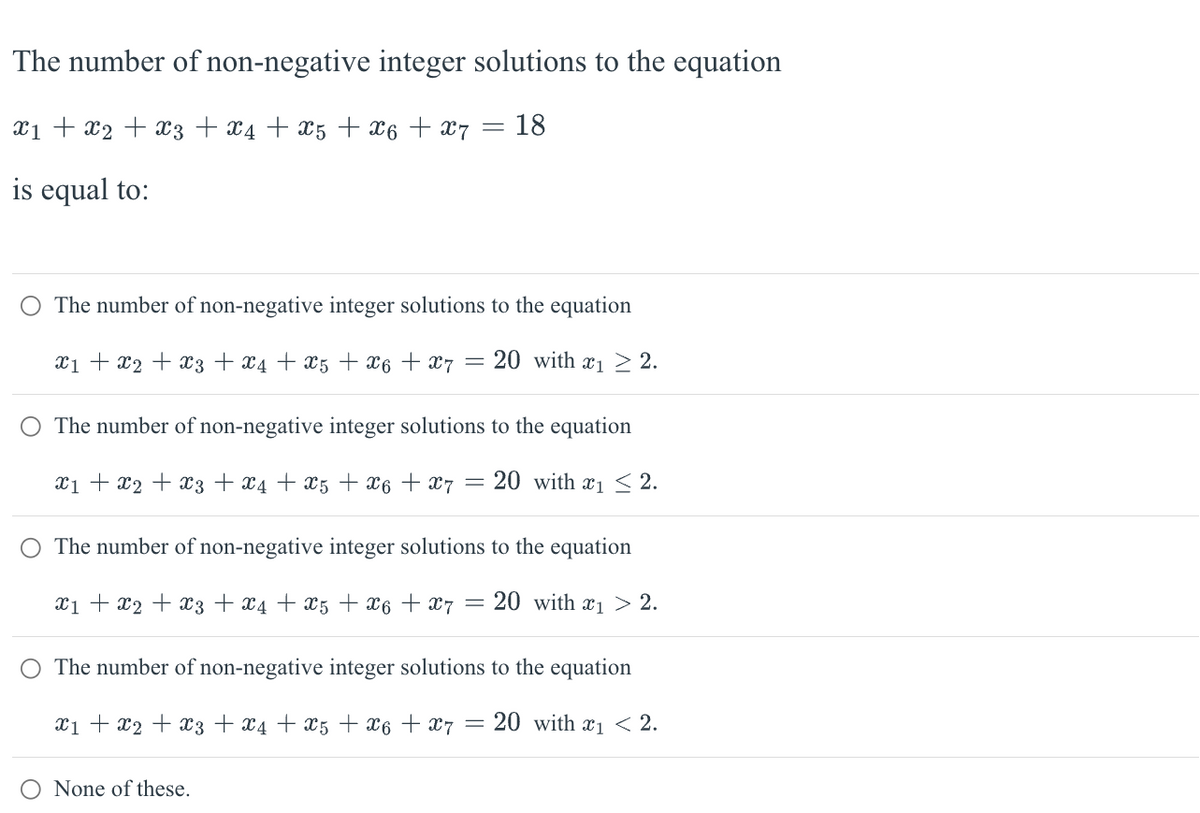 The number of non-negative integer solutions to the equation
x₁ + x2 + x3 + x4 + X5 + X6 + x7
= 18
is equal to:
The number of non-negative integer solutions
X₁ + x₂ + x3 + x4 +X5 + X6 + X7
=
=
to the equation
20 with ₁2.
The number of non-negative integer solutions
to the equation
x₁ + x2 + x3 + x4 + x5 + X6 + 7 = 20 with ₁ ≤ 2.
None of these.
The number of non-negative integer solutions
to the equation
x₁ + x2 + x3 + x4 + x5 + X6 + 7 = 20 with ₁ > 2.
The number of non-negative integer solutions
to the equation
x1 + x2 + x3 + x4 + x5 + X6 + X7 = 20 with ₁ < 2.