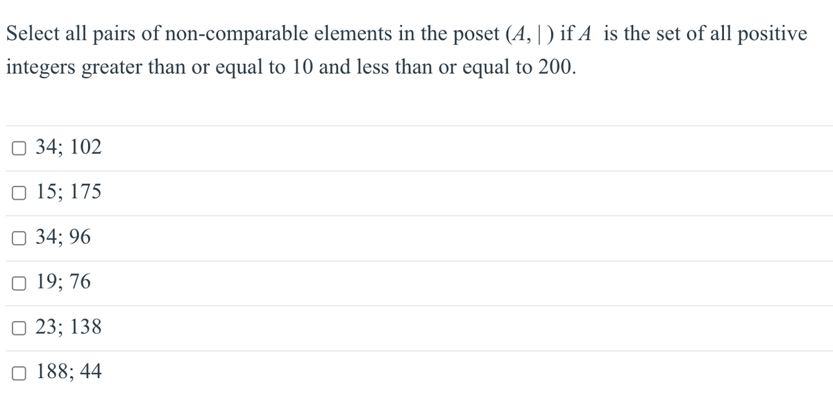 Select all pairs of non-comparable elements in the poset (A,|) if A is the set of all positive
integers greater than or equal to 10 and less than or equal to 200.
☐ 34; 102
O 15; 175
☐ 34; 96
19; 76
□ 23; 138
188; 44