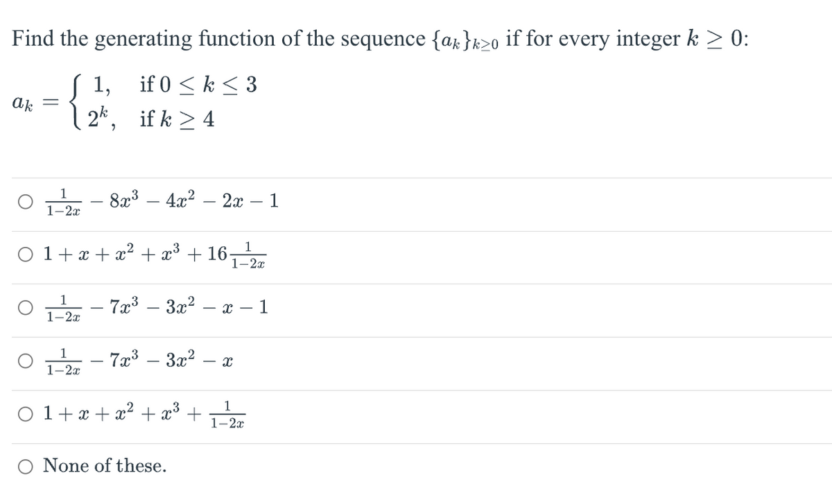 Find the generating function of the sequence {ak }k≥o if for every integer k ≥ 0:
J 1,
if 0 ≤ k ≤ 3
if k > 4
ak
O
O
-
1
1-2x
1-2x
9
1-2x
8x³ 4x² 2x - 1
-
1+x+x² + x³ + 16-
- 7x³ – 3x² -
-
- 7x³ – 3x².
-
-x-1
None of these.
1
1-2x
- X
0 1+x+x² + x³ +
1
1-2x