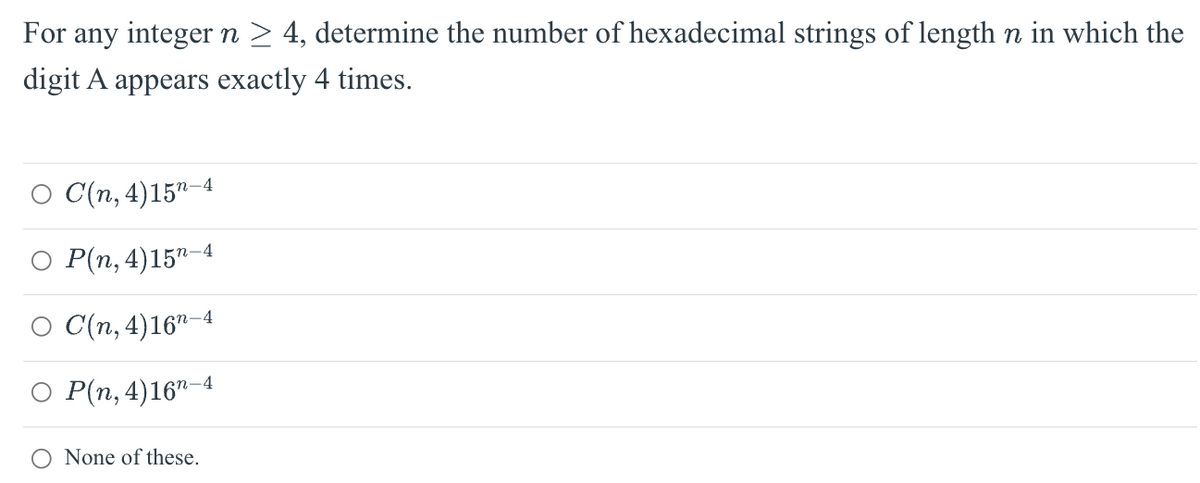 For any integer n ≥ 4, determine the number of hexadecimal strings of length n in which the
digit A appears exactly 4 times.
C(n, 4) 15-4
P(n, 4) 15-4
C(n, 4) 16¹-4
P(n, 4)16¹-4
None of these.