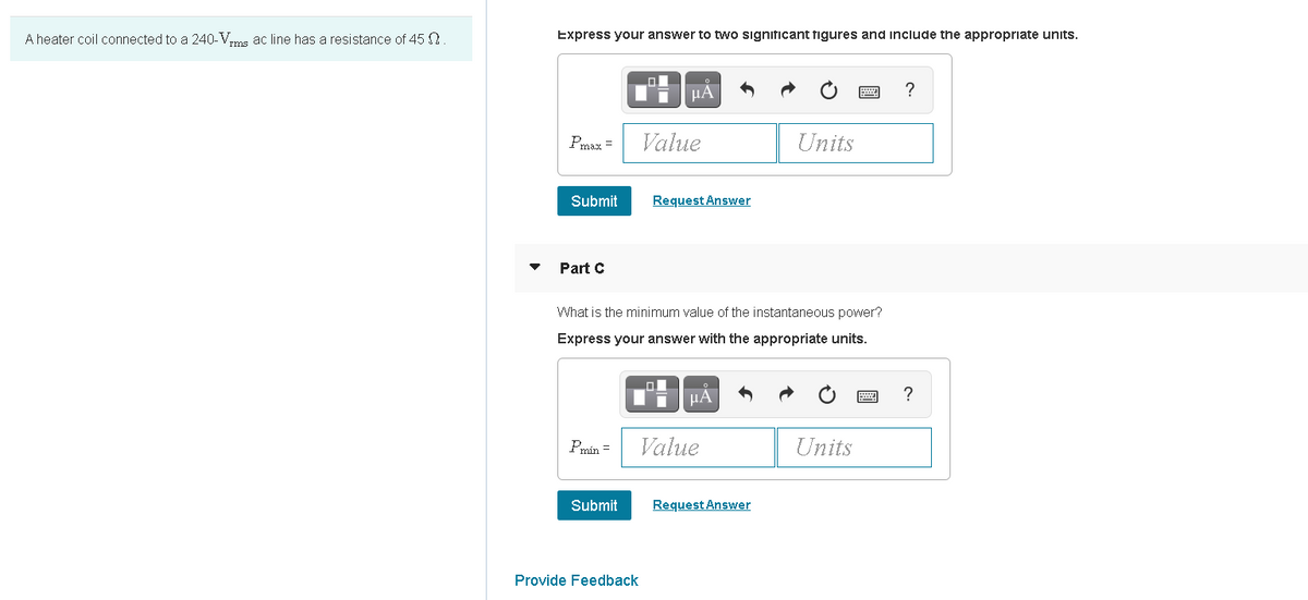 A heater coil connected to a 240-Vms ac line has a resistance of 45 N
Express your answer to two significant figures and include the appropriate units.
미
Pmax =
Value
Units
Submit
Request Answer
Part C
What is the minimum value of the instantaneous power?
Express your answer with the appropriate units.
HA
Pmín =
Value
Units
Submit
Request Answer
Provide Feedback
