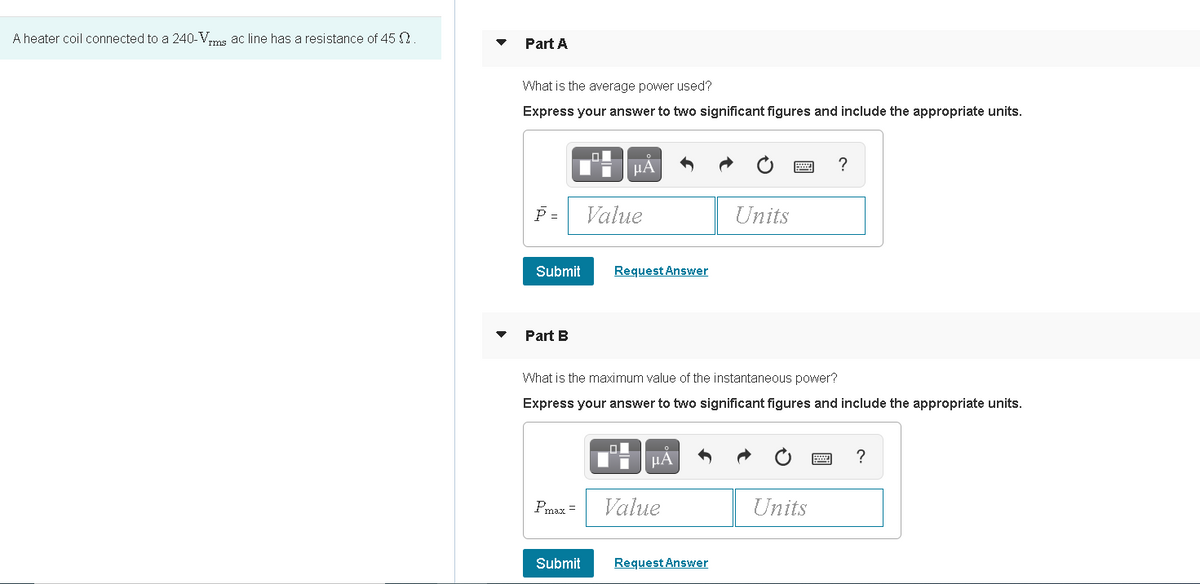 A heater coil connected to a 240-Vms ac line has a resistance of 45 N
Part A
What is the average power used?
Express your answer to two significant figures and include the appropriate units.
µA
?
P =
Value
Units
Submit
Request Answer
Part B
What is the maximum value of the instantaneous power?
Express your answer to two significant figures and include the appropriate units.
µA
?
Pmax =
Value
Units
Submit
Request Answer
