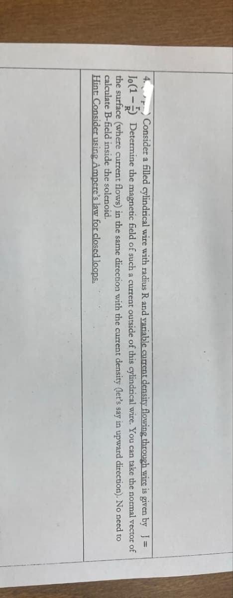 4.
Jo(1-
Consider a filled cylindrical wire with radius R and variable current density flowing through wire is given by ]=
Determine the magnetic field of such a current outside of this cylindrical wire. You can take the normal vector of
the surface (where current flows) in the same direction with the current density (let's say in upward direction). No need to
calculate B-field inside the solenoid.
Hint: Consider using Ampere's law for closed loops.