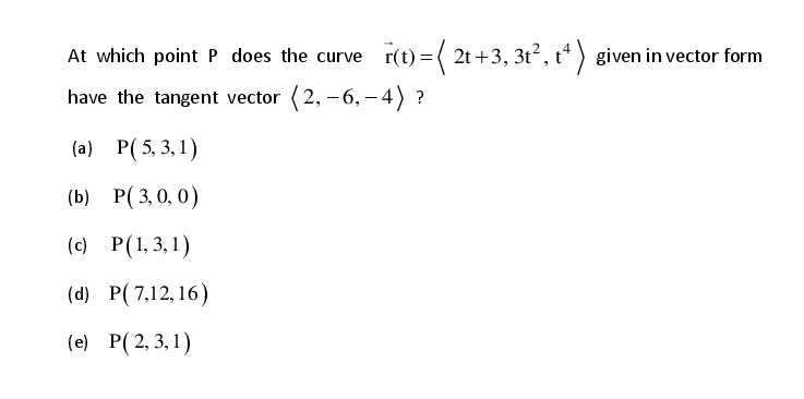 At which point P does the curve
r(t) = ( 2t+3, 3t², t* ) given in vector form
have the tangent vector (2, -6, – 4) ?
(a) P(5, 3,1)
(b) P( 3, 0, 0)
(c) P(1,3,1)
(d) P(7,12, 16)
(e) P(2, 3,1)
