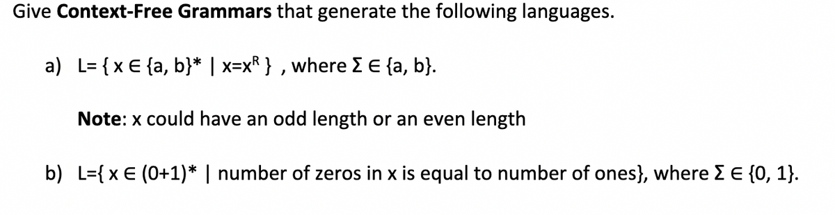 Give Context-Free Grammars that generate the following languages.
a) L= {x € {a, b}* | x=xR }, where Σ € {a, b}.
Note: x could have an odd length or an even length
b) L={ x € (0+1)* | number of zeros in x is equal to number of ones}, where Σ € {0, 1}.