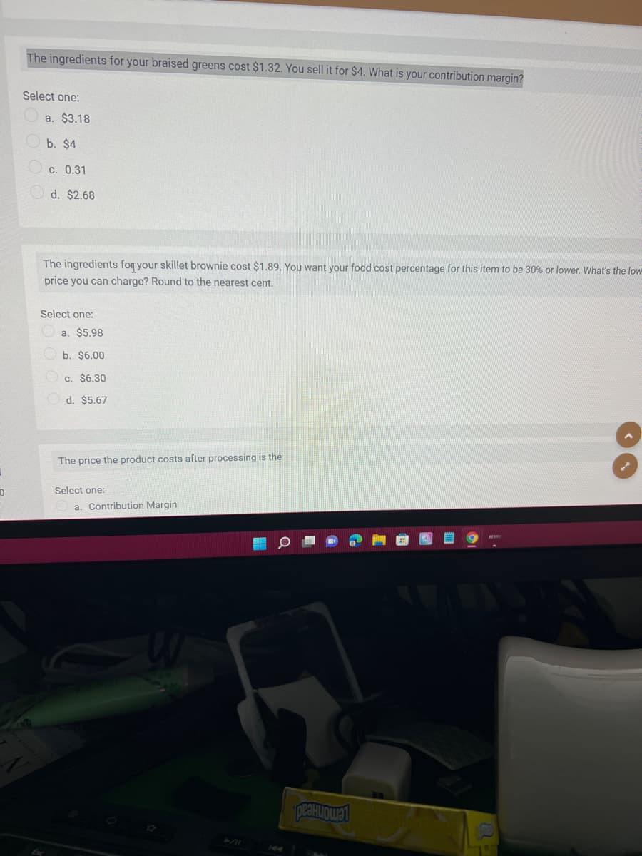 The ingredients for your braised greens cost $1.32. You sell it for $4. What is your contribution margin?
Select one:
a. $3.18
b. $4
c. 0.31
d. $2.68
The ingredients foryour skillet brownie cost $1.89. You want your food cost percentage for this item to be 30% or lower. What's the low
price you can charge? Round to the nearest cent.
Select one:
a. $5.98
b. $6.00
c. $6.30
d. $5.67
The price the product costs after processing is the
Şelect one:
a. Contribution Margin
