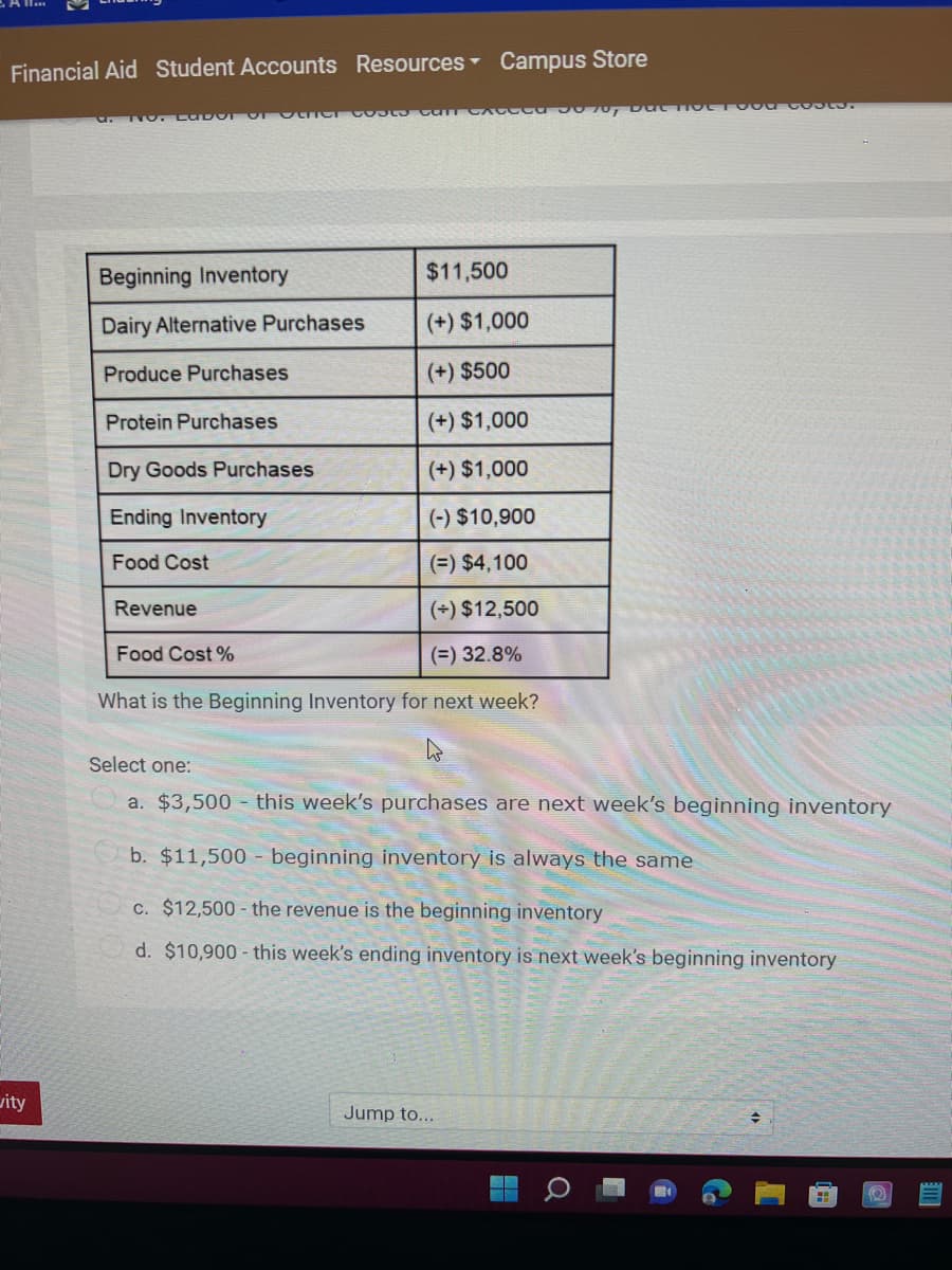 Financial Aid Student Accounts Resources Campus Store
Beginning Inventory
$11,500
Dairy Alternative Purchases
(+) $1,000
Produce Purchases
(+) $500
Protein Purchases
(+) $1,000
Dry Goods Purchases
(+) $1,000
Ending Inventory
(-) $10,900
Food Cost
(=) $4,100
Revenue
(+) $12,500
Food Cost %
(=) 32.8%
What is the Beginning Inventory for next week?
Select one:
a. $3,500 - this week's purchases are next week's beginning inventory
b. $11,500 - beginning inventory is always the same
C. $12,500 - the revenue is the beginning inventory
d. $10,900 - this week's ending inventory is next week's beginning inventory
vity
Jump to...
