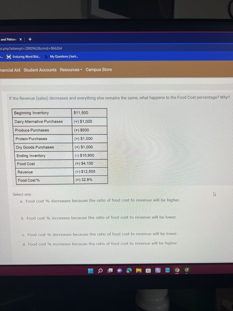 and Patisser X
ot.php?attempt=D2880962&cmid=866264
. E Enduring Word Bibl.
b My Questions | bart.
nancial Aid Student Accounts Resources Campus Store
If the Revenue (sales) decreases and everything else remains the same, what happens to the Food Cost percentage? Why?
Beginning Inventory
$11,500
Dairy Alternative Purchases
(+) $1,000
Produce Purchases
(+) $500
Protein Purchases
(+) $1,000
Dry Goods Purchases
(+) $1,000
Ending Inventory
|(-) $10,900
Food Cost
(=) $4,100
Revenue
(+) $12,500
Food Cost %
(=) 32.8%
Select one:
a. Food cost % decreases because the ratio of food cost to revenue will be higher.
b. Food cost % increases because the ratio of food cost to revenue will be lower.
c. Food cost % decreases because the ratio of food cost to revenue will be lower.
d. Food cost % increases because the ratio of food cost to revenue will be higher.
